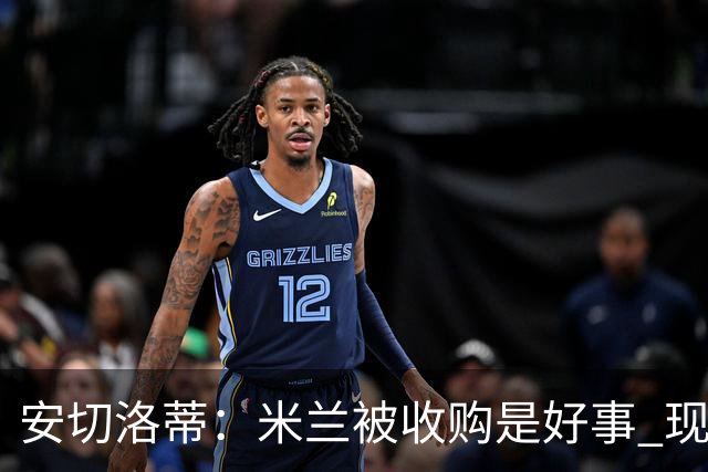 安切洛蒂：米兰被收购是好事 现在不谈回米兰可能